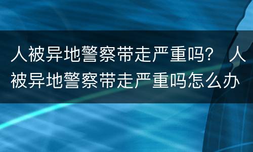 人被异地警察带走严重吗？ 人被异地警察带走严重吗怎么办