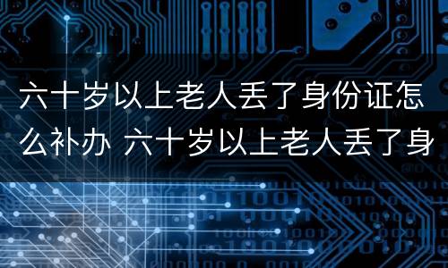 六十岁以上老人丢了身份证怎么补办 六十岁以上老人丢了身份证怎么补办手续