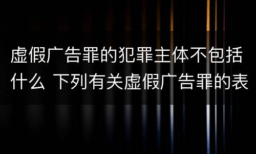 虚假广告罪的犯罪主体不包括什么 下列有关虚假广告罪的表述中正确的有