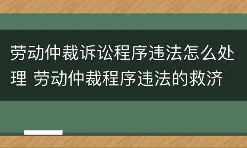 劳动仲裁诉讼程序违法怎么处理 劳动仲裁程序违法的救济