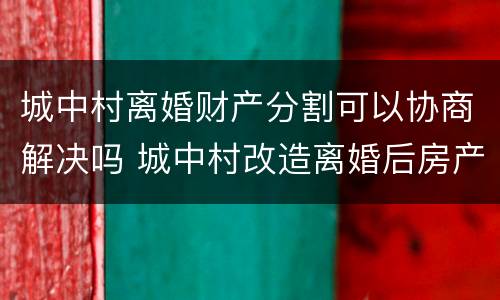 城中村离婚财产分割可以协商解决吗 城中村改造离婚后房产如何划分