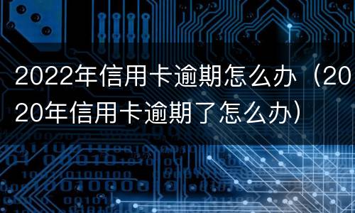 2022年信用卡逾期怎么办（2020年信用卡逾期了怎么办）