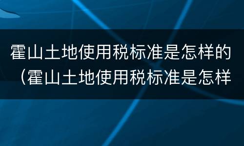 霍山土地使用税标准是怎样的（霍山土地使用税标准是怎样的呢）