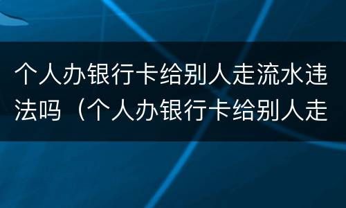 个人办银行卡给别人走流水违法吗（个人办银行卡给别人走流水违法吗怎么办）