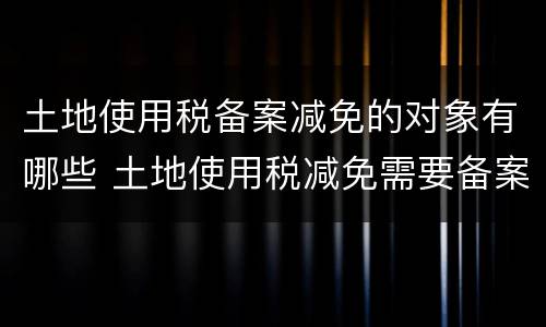 土地使用税备案减免的对象有哪些 土地使用税减免需要备案吗