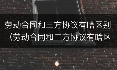 劳动合同和三方协议有啥区别（劳动合同和三方协议有啥区别呢）