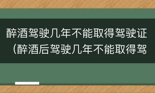 醉酒驾驶几年不能取得驾驶证（醉酒后驾驶几年不能取得驾驶证）