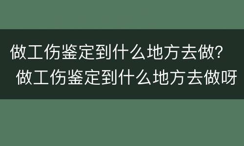 做工伤鉴定到什么地方去做？ 做工伤鉴定到什么地方去做呀