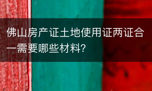 佛山房产证土地使用证两证合一需要哪些材料？