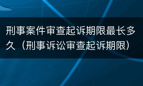 刑事案件审查起诉期限最长多久（刑事诉讼审查起诉期限）