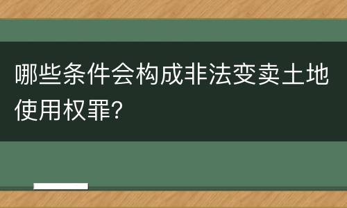 哪些条件会构成非法变卖土地使用权罪？