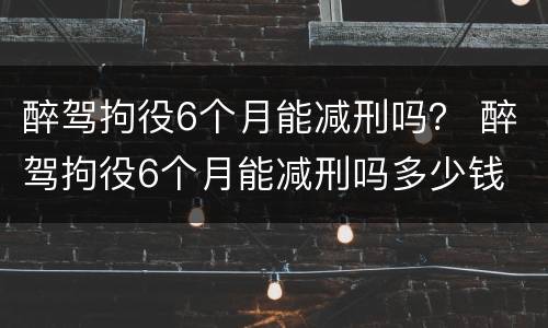 醉驾拘役6个月能减刑吗？ 醉驾拘役6个月能减刑吗多少钱