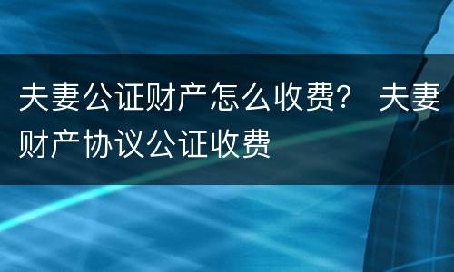 夫妻公证财产怎么收费？ 夫妻财产协议公证收费