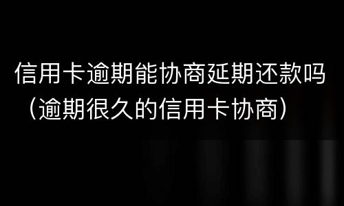 信用卡逾期能协商延期还款吗（逾期很久的信用卡协商）