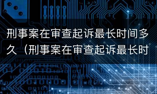 刑事案在审查起诉最长时间多久（刑事案在审查起诉最长时间多久结案）