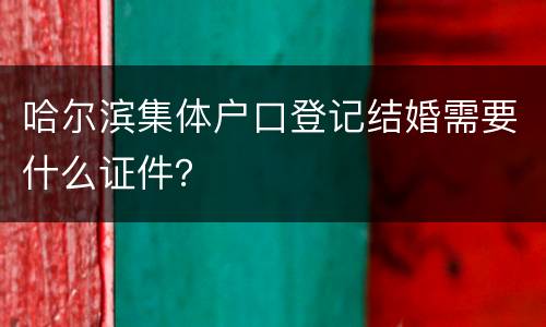 哈尔滨集体户口登记结婚需要什么证件？