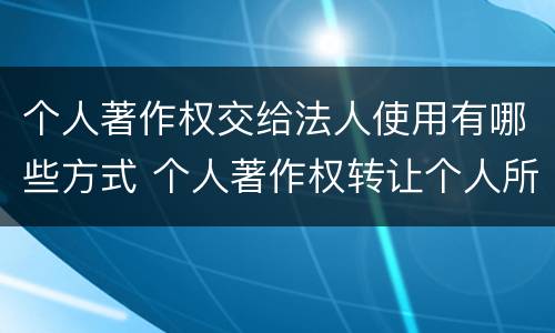 个人著作权交给法人使用有哪些方式 个人著作权转让个人所得税