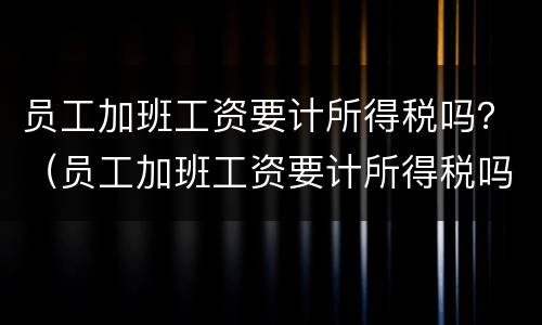 员工加班工资要计所得税吗？（员工加班工资要计所得税吗为什么）