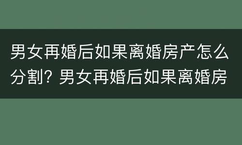 男女再婚后如果离婚房产怎么分割? 男女再婚后如果离婚房产怎么分割给女方