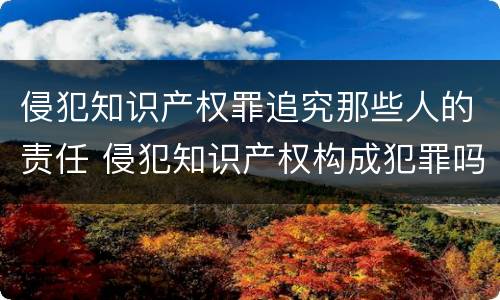 侵犯知识产权罪追究那些人的责任 侵犯知识产权构成犯罪吗