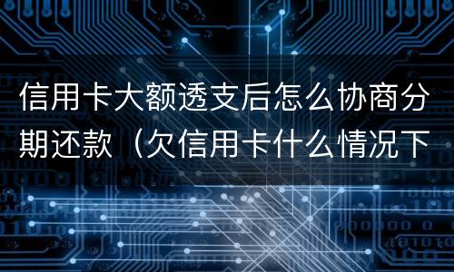 信用卡大额透支后怎么协商分期还款（欠信用卡什么情况下可以和银行协商分期还）