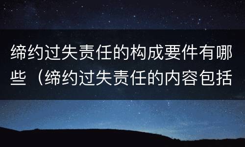 缔约过失责任的构成要件有哪些（缔约过失责任的内容包括）