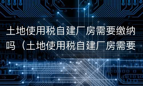 土地使用税自建厂房需要缴纳吗（土地使用税自建厂房需要缴纳吗）