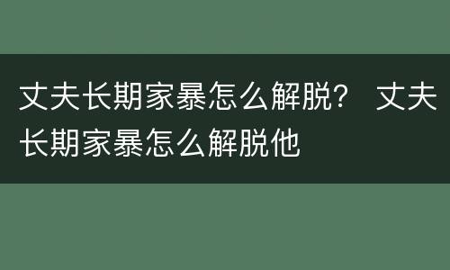 丈夫长期家暴怎么解脱？ 丈夫长期家暴怎么解脱他