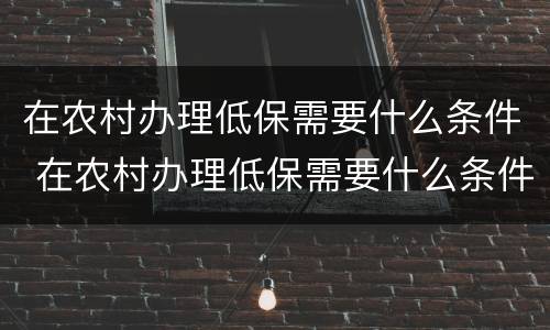 在农村办理低保需要什么条件 在农村办理低保需要什么条件呢