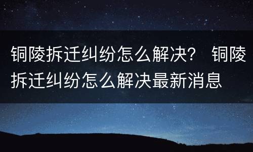 铜陵拆迁纠纷怎么解决？ 铜陵拆迁纠纷怎么解决最新消息