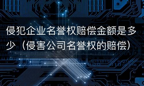 侵犯企业名誉权赔偿金额是多少（侵害公司名誉权的赔偿）