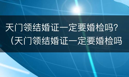 天门领结婚证一定要婚检吗？（天门领结婚证一定要婚检吗女）