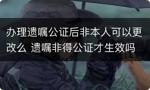 办理遗嘱公证后非本人可以更改么 遗嘱非得公证才生效吗