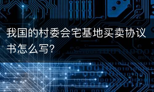 我国的村委会宅基地买卖协议书怎么写？