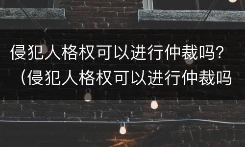 侵犯人格权可以进行仲裁吗？（侵犯人格权可以进行仲裁吗法院）