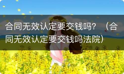 合同无效认定要交钱吗？（合同无效认定要交钱吗法院）