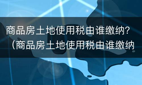 商品房土地使用税由谁缴纳？（商品房土地使用税由谁缴纳的）