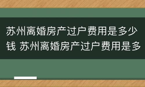 苏州离婚房产过户费用是多少钱 苏州离婚房产过户费用是多少钱啊