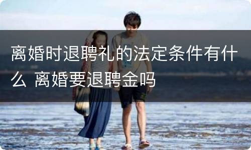 离婚时退聘礼的法定条件有什么 离婚要退聘金吗