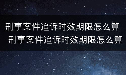 刑事案件追诉时效期限怎么算 刑事案件追诉时效期限怎么算出来的