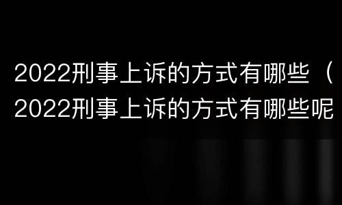 2022刑事上诉的方式有哪些（2022刑事上诉的方式有哪些呢）