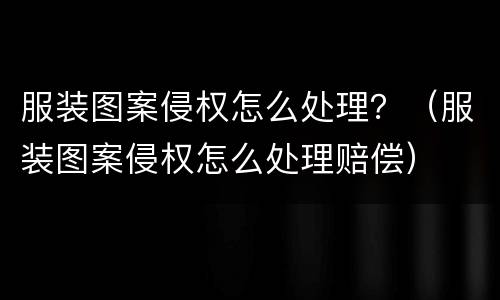 服装图案侵权怎么处理？（服装图案侵权怎么处理赔偿）