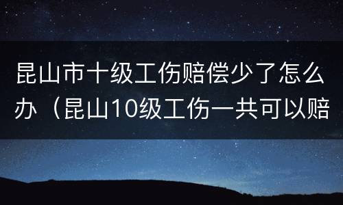 昆山市十级工伤赔偿少了怎么办（昆山10级工伤一共可以赔多少）