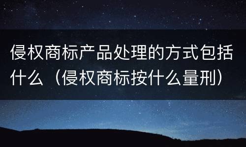 侵权商标产品处理的方式包括什么（侵权商标按什么量刑）