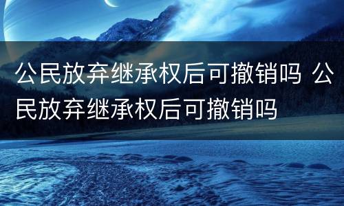 公民放弃继承权后可撤销吗 公民放弃继承权后可撤销吗