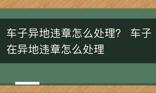 车子异地违章怎么处理？ 车子在异地违章怎么处理