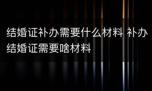 结婚证补办需要什么材料 补办结婚证需要啥材料