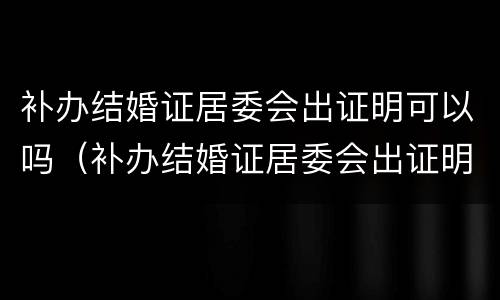 补办结婚证居委会出证明可以吗（补办结婚证居委会出证明可以吗）