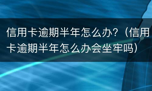 信用卡逾期半年怎么办?（信用卡逾期半年怎么办会坐牢吗）