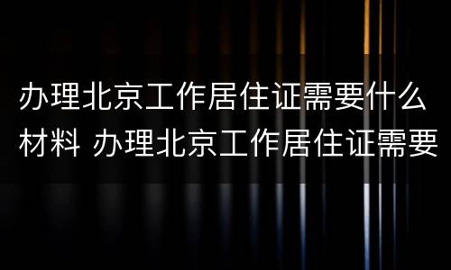 办理北京工作居住证需要什么材料 办理北京工作居住证需要什么材料和证件